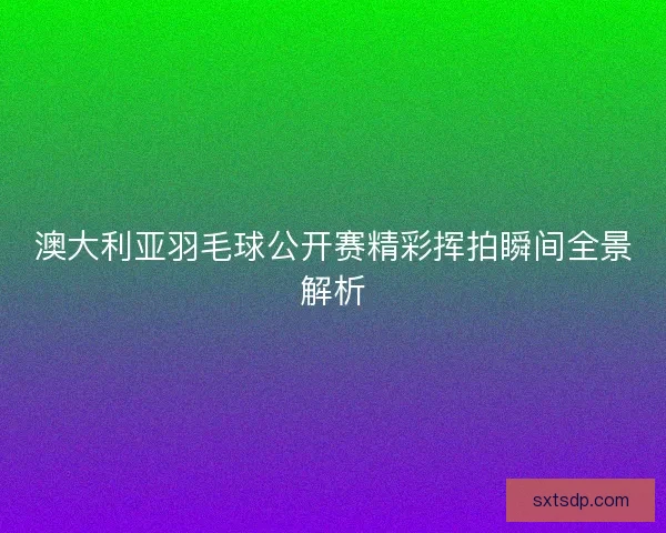澳大利亚羽毛球公开赛精彩挥拍瞬间全景解析
