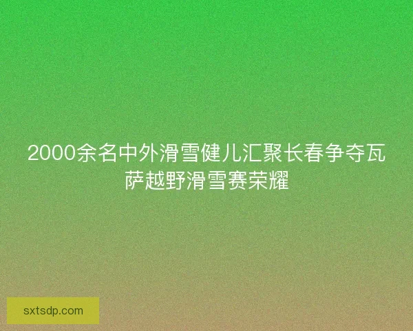 2000余名中外滑雪健儿汇聚长春争夺瓦萨越野滑雪赛荣耀