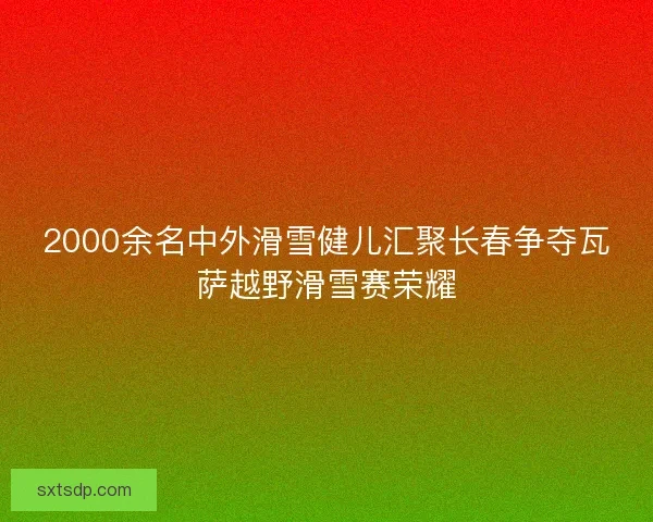 2000余名中外滑雪健儿汇聚长春争夺瓦萨越野滑雪赛荣耀