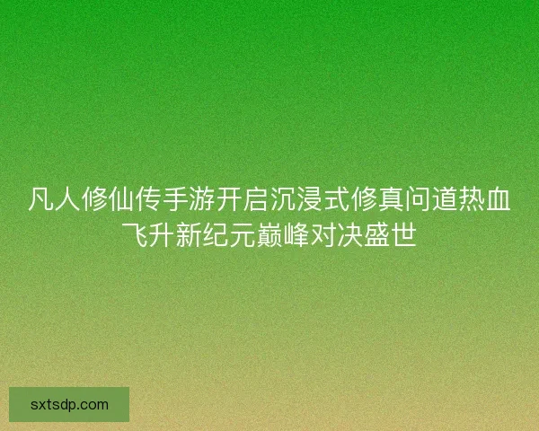 凡人修仙传手游开启沉浸式修真问道热血飞升新纪元巅峰对决盛世
