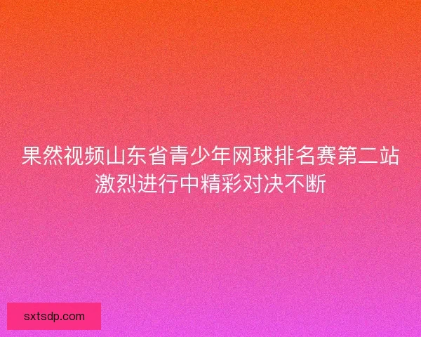 果然视频山东省青少年网球排名赛第二站激烈进行中精彩对决不断