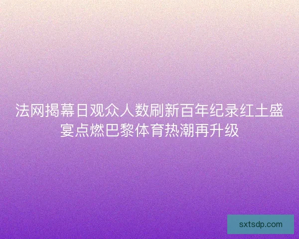 法网揭幕日观众人数刷新百年纪录红土盛宴点燃巴黎体育热潮再升级