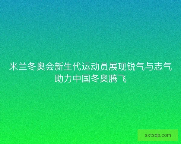 米兰冬奥会新生代运动员展现锐气与志气助力中国冬奥腾飞